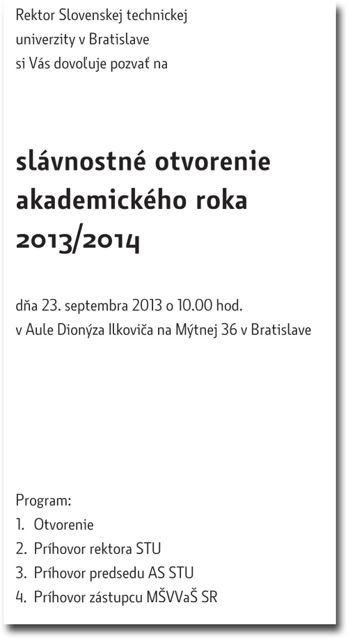 Rektor Slovenskej technickej univerzity v Bratislave si Vás dovoľuje pozvať na slávnostné otvorenie akademického roka 2013/2014 dňa 23. septembra 2013 o 10.00 hod. v Aule Dionýza Ilkoviča na Mýtnej 36 v Bratislave Program: 1. Otvorenie 2. Príhovor rektora STU 3. Príhovor predsedu AS STU 4. Príhovor zástupcu MŠVVaŠ SR